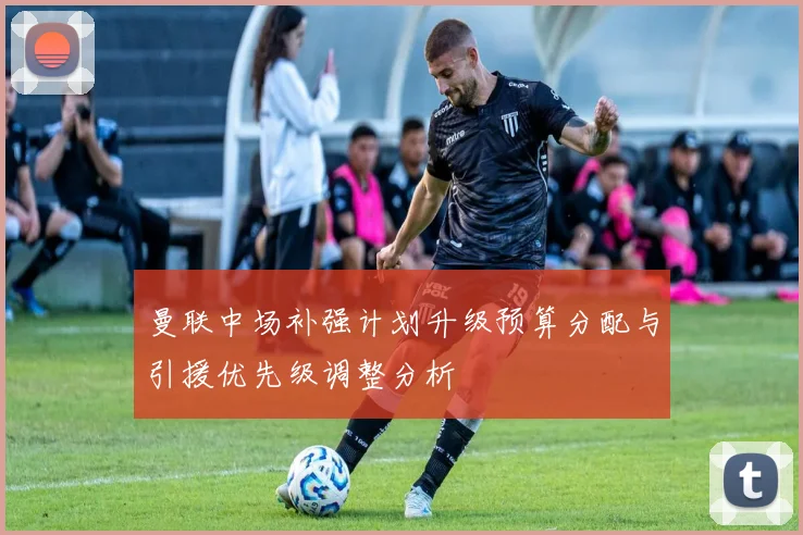 曼联中场补强计划升级预算分配与引援优先级调整分析