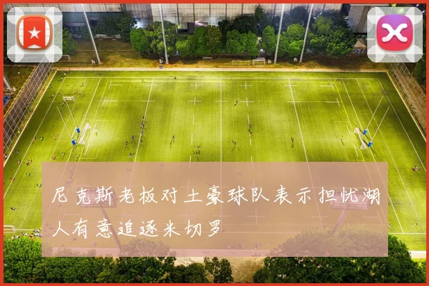 尼克斯老板对土豪球队表示担忧湖人有意追逐米切罗