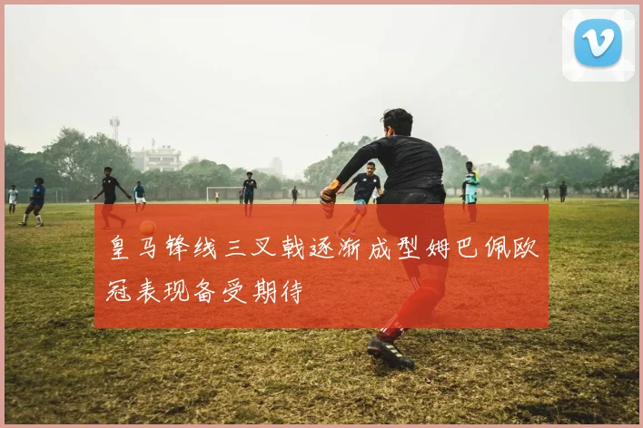 皇马锋线三叉戟逐渐成型姆巴佩欧冠表现备受期待
