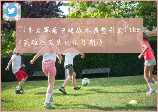 T1季后赛前中路战术调整引发Faker英雄池深度讨论与期待