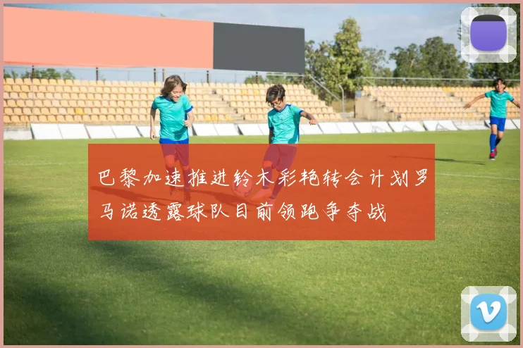 巴黎加速推进铃木彩艳转会计划罗马诺透露球队目前领跑争夺战