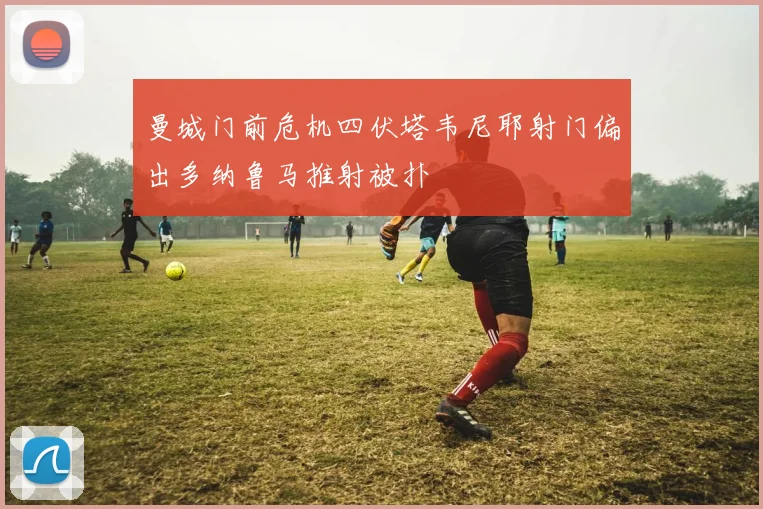 曼城门前危机四伏塔韦尼耶射门偏出多纳鲁马推射被扑
