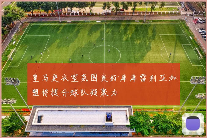 皇马更衣室氛围良好库库雷利亚加盟将提升球队凝聚力