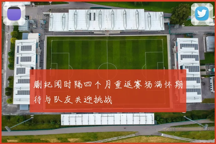 蒯纪闻时隔四个月重返赛场满怀期待与队友共迎挑战